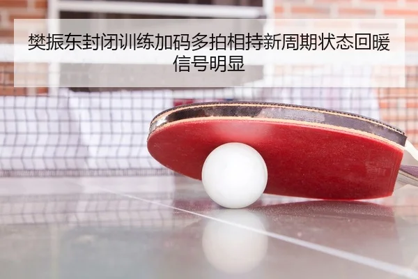樊振东封闭训练加码多拍相持新周期状态回暖信号明显（www.jiuyou..comapp）