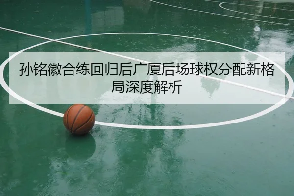 孙铭徽合练回归后广厦后场球权分配新格局深度解析 | www.jiuyou..comapp