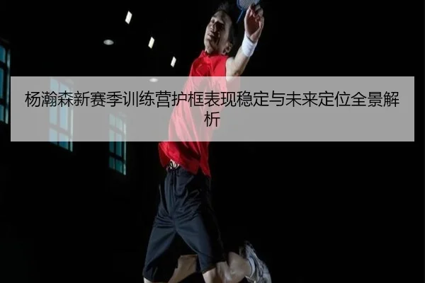 杨瀚森新赛季训练营护框表现稳定与未来定位全景解析（www.jiuyou..comapp）